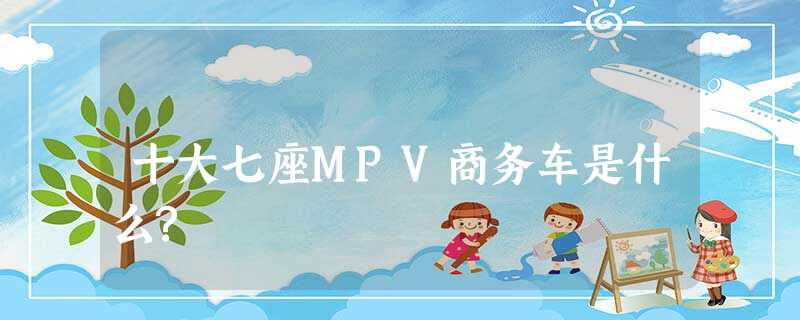 十大七座MPV商务车是什么? 十大七座MPV商务车是什么?