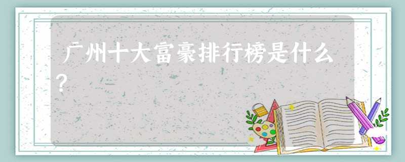 广州十大富豪排行榜是什么? 广州十大富豪排行榜是什么?