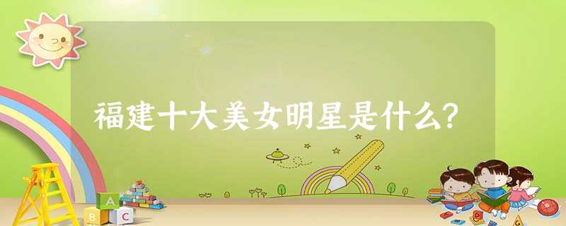 福建十大美女明星是什么? 福建十大美女明星是什么?