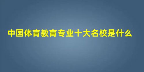 中国体育教育专业十大名校是什么? 中国体育教育专业十大名校是什么?