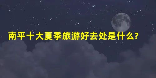 南平十大夏季旅游好去处是什么? 南平十大夏季旅游好去处是什么?
