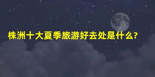 株洲十大夏季旅游好去处是什么? 株洲十大夏季旅游好去处是什么?
