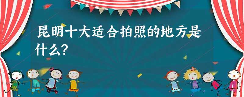 昆明十大适合拍照的地方是什么? 昆明十大适合拍照的地方是什么?