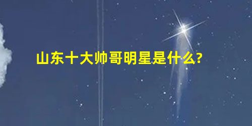 山东十大帅哥明星是什么? 山东十大帅哥明星是什么?