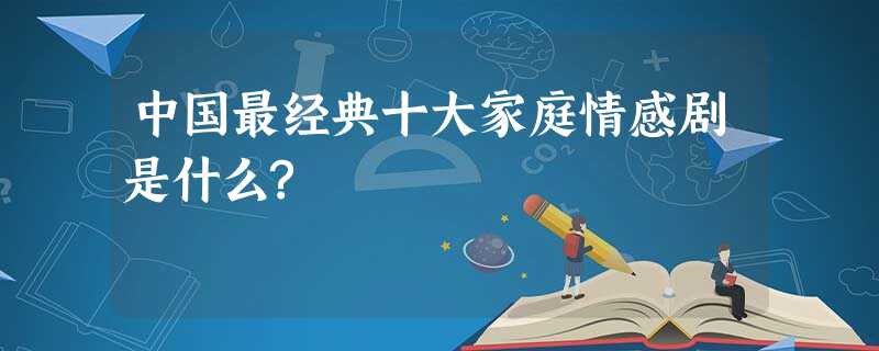 中国最经典十大家庭情感剧是什么? 中国最经典十大家庭情感剧是什么?