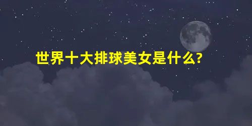 世界十大排球美女是什么? 世界十大排球美女是什么?