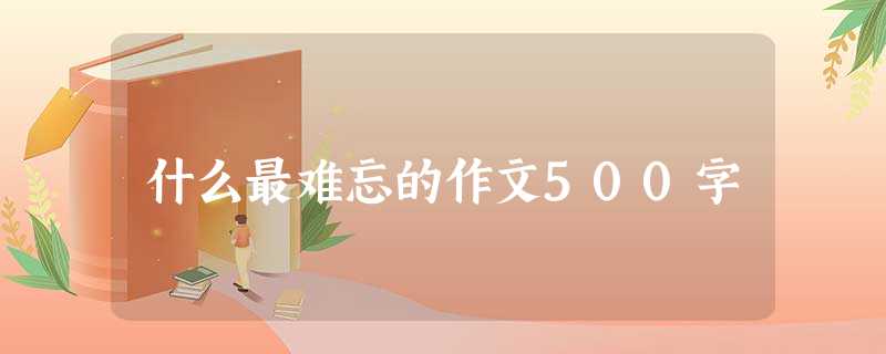 什么最难忘的作文500字 什么最难忘的作文500字