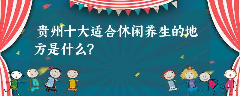贵州十大适合休闲养生的地方是什么? 贵州十大适合休闲养生的地方是什么?