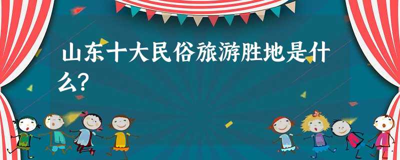 山东十大民俗旅游胜地是什么? 山东十大民俗旅游胜地是什么?