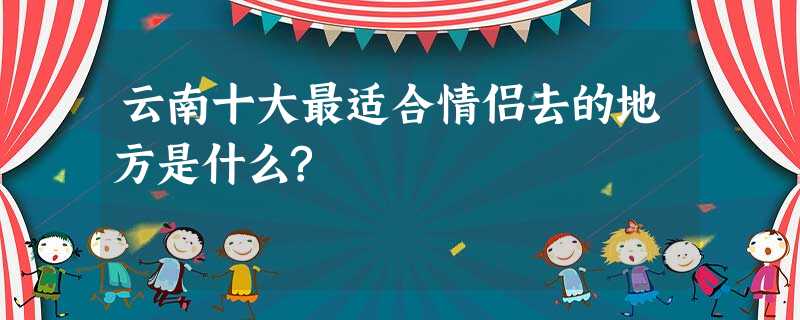 云南十大最适合情侣去的地方是什么? 云南十大最适合情侣去的地方是什么?