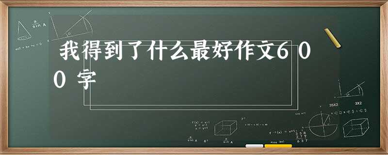我得到了什么最好作文600字 我得到了什么最好作文600字
