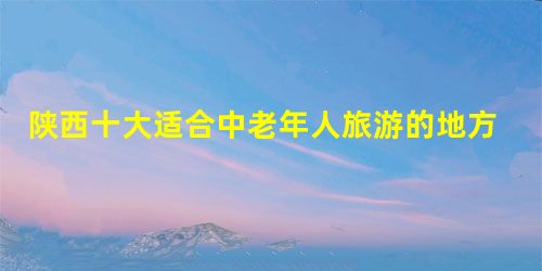 陕西十大适合中老年人旅游的地方是什么? 陕西十大适合中老年人旅游的地方是什么?
