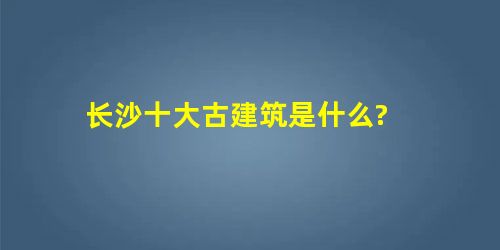 长沙十大古建筑是什么? 长沙十大古建筑是什么?