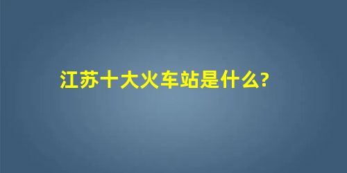 江苏十大火车站是什么? 江苏十大火车站是什么?