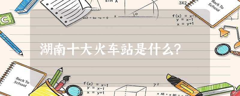 湖南十大火车站是什么? 湖南十大火车站是什么?