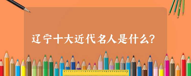 辽宁十大近代名人是什么? 辽宁十大近代名人是什么?