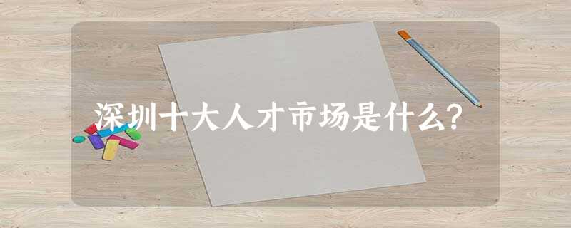 深圳十大人才市场是什么? 深圳十大人才市场是什么?