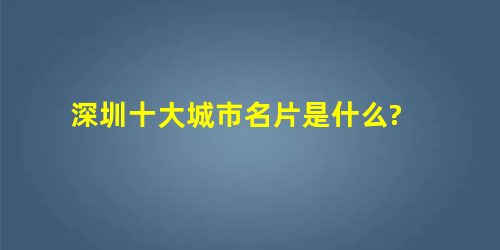 深圳十大城市名片是什么? 深圳十大城市名片是什么?
