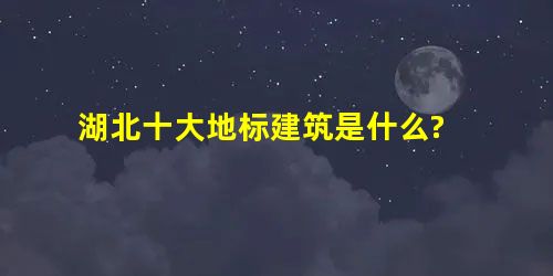 湖北十大地标建筑是什么? 湖北十大地标建筑是什么?