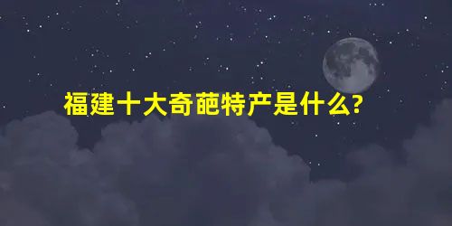 福建十大奇葩特产是什么? 福建十大奇葩特产是什么?