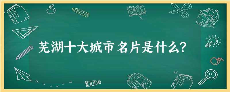 芜湖十大城市名片是什么? 芜湖十大城市名片是什么?