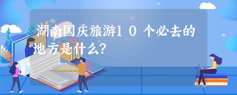 湖南国庆旅游10个必去的地方是什么? 湖南国庆旅游10个必去的地方是什么?