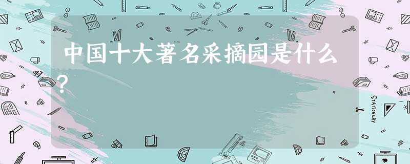 中国十大著名采摘园是什么? 中国十大著名采摘园是什么?