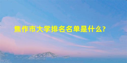 焦作市大学排名名单是什么? 焦作市大学排名名单是什么?