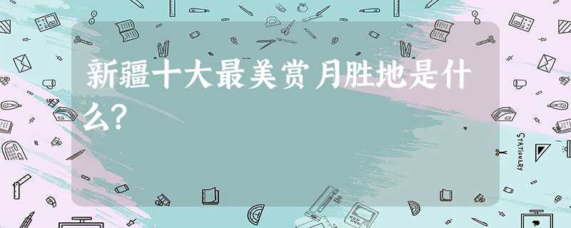 新疆十大最美赏月胜地是什么? 新疆十大最美赏月胜地是什么?