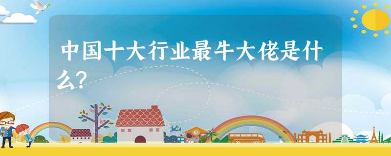 中国十大行业最牛大佬是什么? 中国十大行业最牛大佬是什么?
