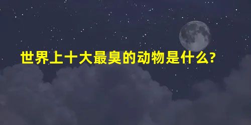 世界上十大最臭的动物是什么? 世界上十大最臭的动物是什么?