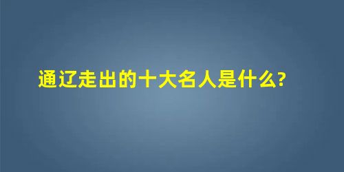 通辽走出的十大名人是什么? 通辽走出的十大名人是什么?
