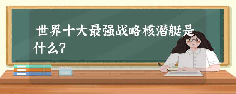 世界十大最强战略核潜艇是什么? 世界十大最强战略核潜艇是什么?