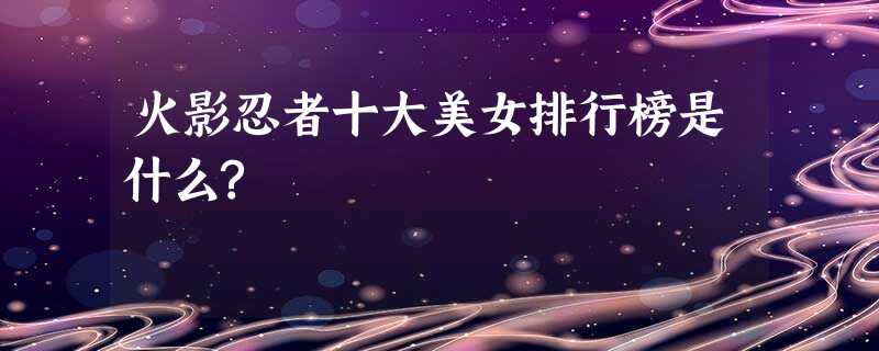 火影忍者十大美女排行榜是什么? 火影忍者十大美女排行榜是什么?