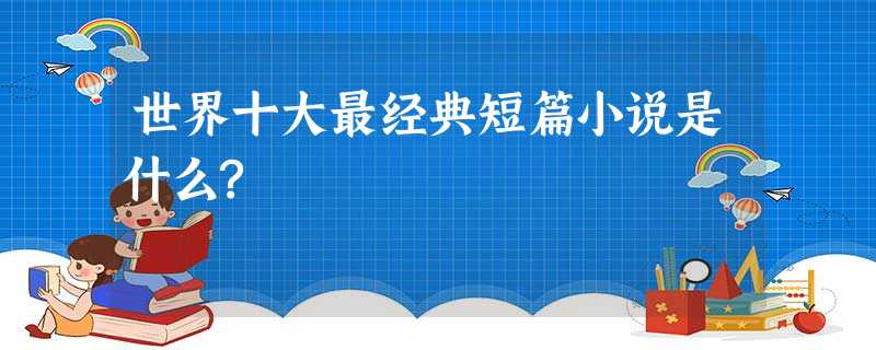 世界十大最经典短篇小说是什么? 世界十大最经典短篇小说是什么?