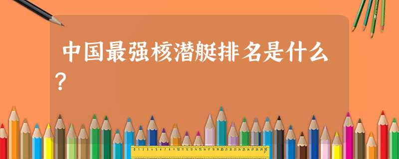 中国最强核潜艇排名是什么? 中国最强核潜艇排名是什么?
