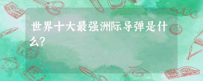 世界十大最强洲际导弹是什么? 世界十大最强洲际导弹是什么?