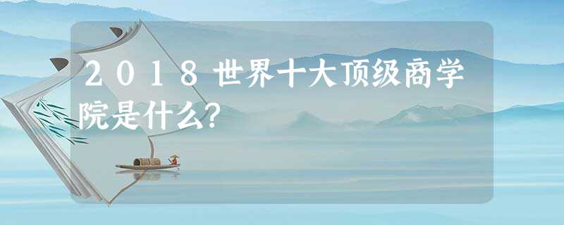 2018世界十大顶级商学院是什么? 2018世界十大顶级商学院是什么?