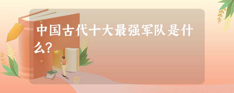 中国古代十大最强军队是什么? 中国古代十大最强军队是什么?