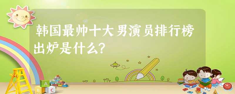 韩国最帅十大男演员排行榜出炉是什么? 韩国最帅十大男演员排行榜出炉是什么?
