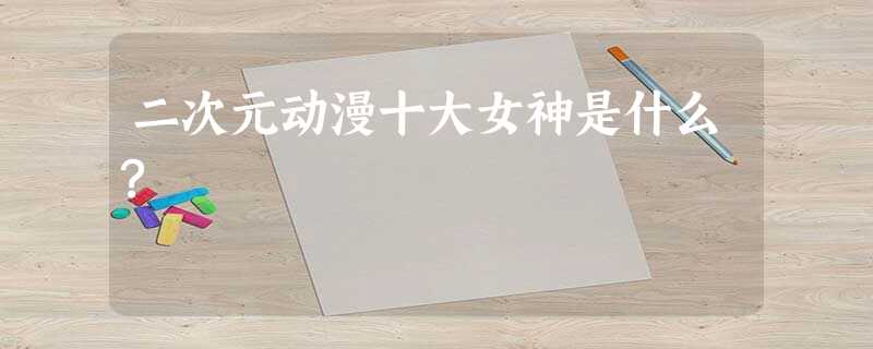 二次元动漫十大女神是什么? 二次元动漫十大女神是什么?