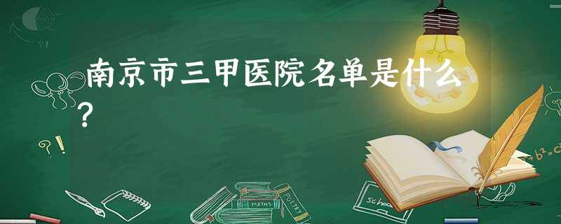 南京市三甲医院名单是什么? 南京市三甲医院名单是什么?