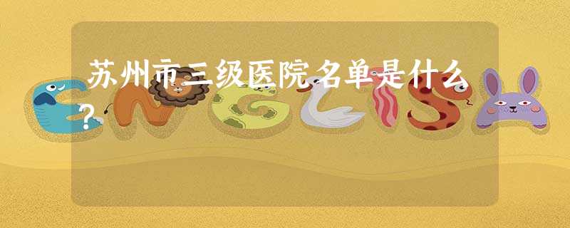 苏州市三级医院名单是什么? 苏州市三级医院名单是什么?