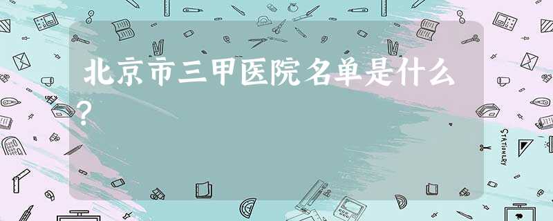 北京市三甲医院名单是什么? 北京市三甲医院名单是什么?