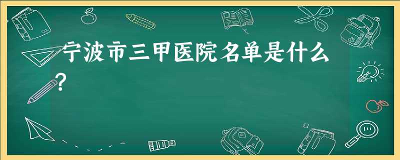 宁波市三甲医院名单是什么? 宁波市三甲医院名单是什么?