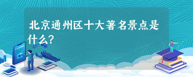 北京通州区十大著名景点是什么? 北京通州区十大著名景点是什么?