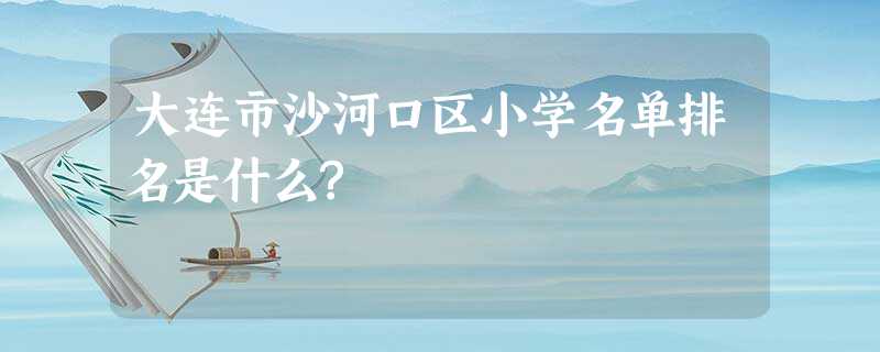 大连市沙河口区小学名单排名是什么? 大连市沙河口区小学名单排名是什么?