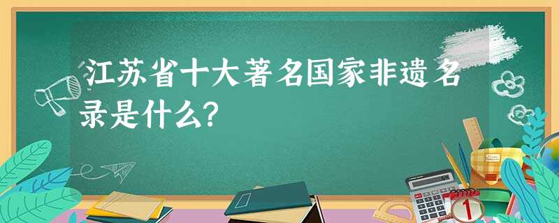 江苏省十大著名国家非遗名录是什么? 江苏省十大著名国家非遗名录是什么?