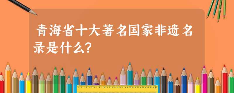 青海省十大著名国家非遗名录是什么? 青海省十大著名国家非遗名录是什么?