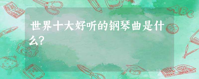 世界十大好听的钢琴曲是什么? 世界十大好听的钢琴曲是什么?